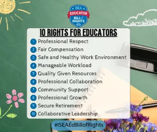 ISEA Educator Bill of Rights logo 1. Professional Respect 2. Fair Compensation 3. Safe and Healthy Work Environment 4. Manageable Workload 5. Quality Given Resources 6. Professional Collaboration 7. Community Support 8. Professional Growth 9. Secure Retirement 10. Collaborative Leadership. #ISEA Bill of Rights